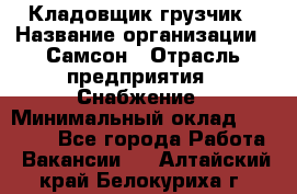 Кладовщик-грузчик › Название организации ­ Самсон › Отрасль предприятия ­ Снабжение › Минимальный оклад ­ 27 000 - Все города Работа » Вакансии   . Алтайский край,Белокуриха г.